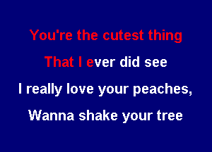 You're the cutest thing

That I ever did see

I really love your peaches,

Wanna shake your tree