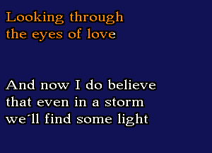 Looking through
the eyes of love

And now I do believe
that even in a storm
we'll find some light