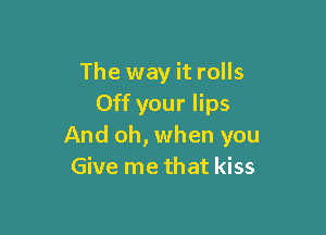 The way it rolls
Off your lips

And oh, when you
Give me that kiss