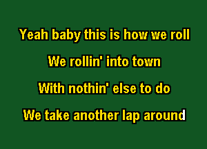 Yeah baby this is how we roll
We rollin' into town

With nothin' else to do

We take another lap around