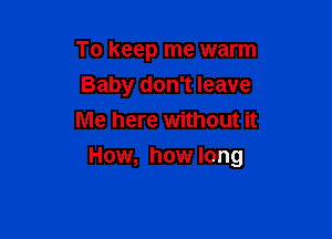 To keep me warm
Baby don't leave
Me here without it

How, how long