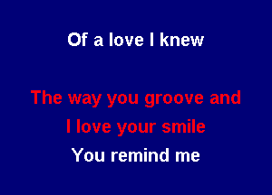 Of a love I knew

The way you groove and
I love your smile

You remind me