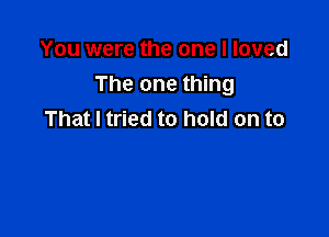 You were the one I loved
The one thing

That I tried to hold on to