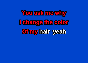 You ask me why
I change the color

Of my hair yeah