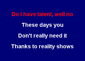 Do I have talent, well no
These days you

Don't really need it

Thanks to reality shows
