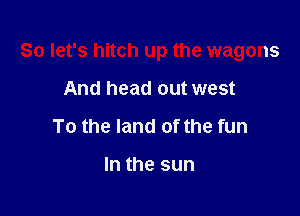 So let's hitch up the wagons

And head out west
To the land of the fun

In the sun