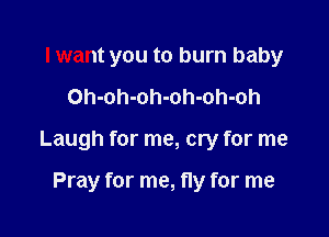 I want you to burn baby

Oh-oh-oh-oh-oh-oh

Laugh for me, cry for me

Pray for me, fly for me