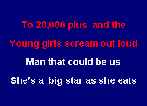 To 20,000 plus and the

Young girls scream out loud

Man that could be us

She0s a big star as she eats