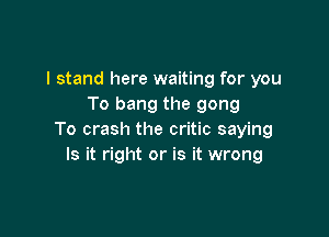 I stand here waiting for you
To bang the gong

To crash the critic saying
Is it right or is it wrong