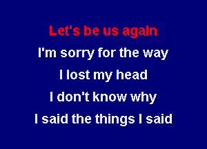 Let's be us again
I'm sorry for the way
I lost my head

I don't know why
I said the things I said