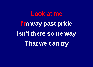 Look at me
I'm way past pride

Isn't there some way

That we can try