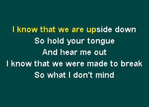 I know that we are upside down
80 hold your tongue
And hear me out

I know that we were made to break
80 what I don't mind