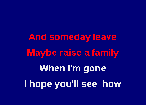 And someday leave

Maybe raise a family

When I'm gone
lhope you'll see how