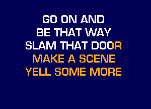 GO ON AND
BE THAT WAY
SLAM THAT DOOR
MAKE A SCENE
YELL SOME MORE

g