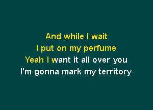 And while I wait
I put on my perfume

Yeah I want it all over you
I'm gonna mark my territory