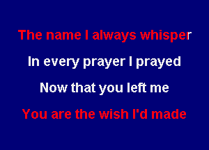 The name I always whisper

In every prayer I prayed
Now that you left me

You are the wish I'd made