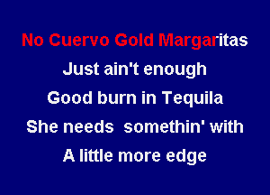 No Cuervo Gold Margaritas
Just ain't enough

Good burn in Tequila
She needs somethin' with
A little more edge