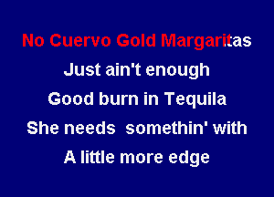 No Cuervo Gold Margaritas
Just ain't enough

Good burn in Tequila
She needs somethin' with
A little more edge