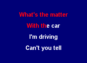 What's the matter
With the car

I'm driving

Can't you tell