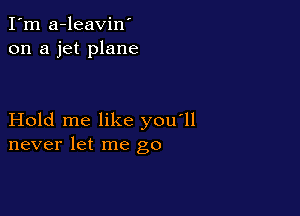 I'm a-leavin'
on a jet plane

Hold me like you'll
never let me go