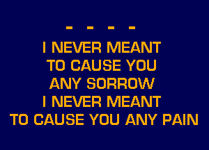 I NEVER MEANT
T0 CAUSE YOU
ANY BORROW
I NEVER MEANT
T0 CAUSE YOU ANY PAIN