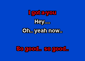I got a-you
Hey....
Oh.. yeah now..

So good.. so good..