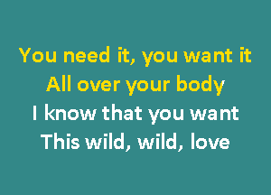 You need it, you want it
All over your body

I know that you wa nt
This wild, wild, love