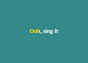 Ooh, sing it