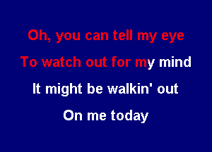 Oh, you can tell my eye
To watch out for my mind

It might be walkin' out

On me today