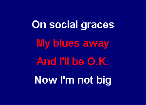 On social graces
My blues away
And I'll be OK.

Now I'm not big