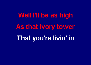 Well I'll be as high

As that ivory tower

That you're livin' in