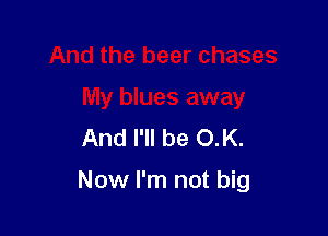 And the beer chases
My blues away
And I'll be OK.

Now I'm not big