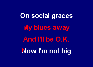 On social graces
My blues away
And I'll be OK.

Now I'm not big