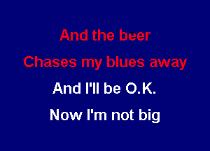 And the beer
Chases my blues away
And I'll be O.K.

Now I'm not big