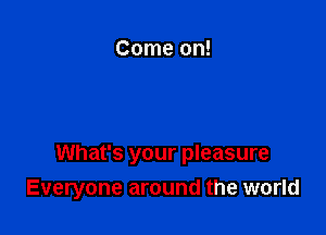 What's your pleasure
Everyone around the world