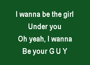 I wanna be the girl

Underyou
Oh yeah, I wanna
Be your G U Y