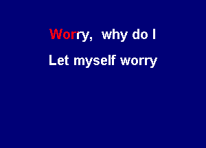 Worry, why do I

Let myself worry