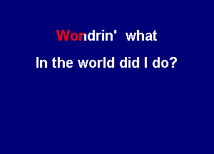 Wondrin' what
In the world did I do?