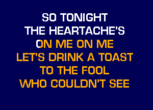 SD TONIGHT
THE HEARTACHE'S
ON ME ON ME
LET'S DRINK A TOAST
TO THE FOOL
WHO COULDN'T SEE