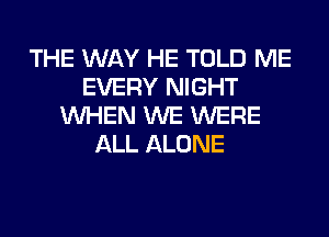 THE WAY HE TOLD ME
EVERY NIGHT
WHEN WE WERE
ALL ALONE