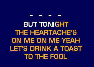 BUT TONIGHT
THE HEARTACHE'S
ON ME ON ME YEAH
LET'S DRINK A TOAST
TO THE FOOL