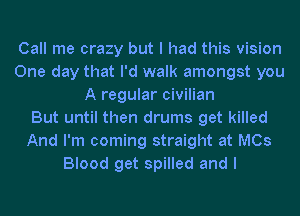 Call me crazy but I had this vision
One day that I'd walk amongst you
A regular civilian
But until then drums get killed
And I'm coming straight at MCs
Blood get spilled and I