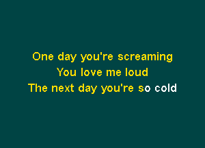 One day you're screaming
You love me loud

The next day you're so cold