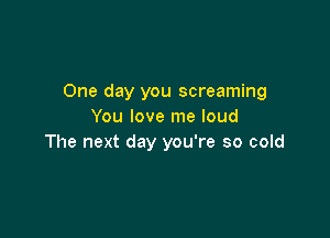 One day you screaming
You love me loud

The next day you're so cold