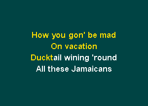 How you gon' be mad
0n vacation

Ducktail wining 'round
All these Jamaicans
