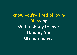 I know you're tired of loving
0f loving
With nobody to love

Nobody 'no
Uh-huh honey