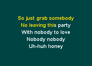 So just grab somebody
No leaving this party
With nobody to love

Nobody nobody
Uh-huh honey