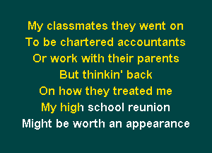 My classmates they went on
To be chartered accountants
0r work with their parents
But thinkin' back
On how they treated me
My high school reunion

Might be worth an appearance I