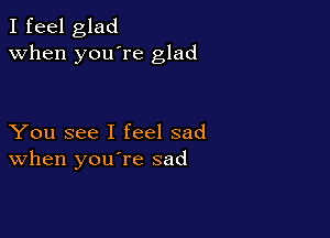 I feel glad
when you're glad

You see I feel sad
When you re sad