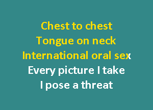 Chest to chest
Tongue on neck

International oral sex
Every picture I take
I pose a threat